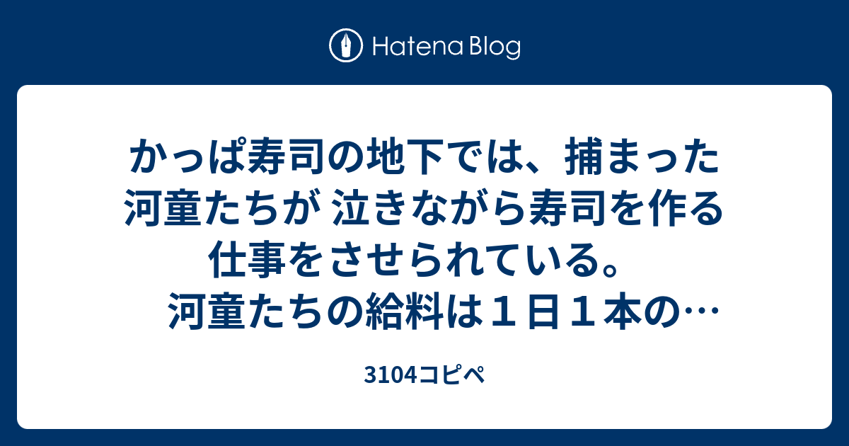 かっぱ寿司の地下では 捕まった河童たちが 泣きながら寿司を作る仕事をさせられている 河童たちの給料は１日１本のキュウリだけ かっぱ寿司の正社員は 河童たちが逃げたりサボったりしないよう いつも監視している 恐怖心を植え付けるため 時々無意味に 電気