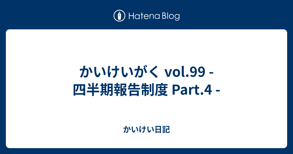 かいけい日記  かいけいがく vol.99 - 四半期報告制度 Part.4 -