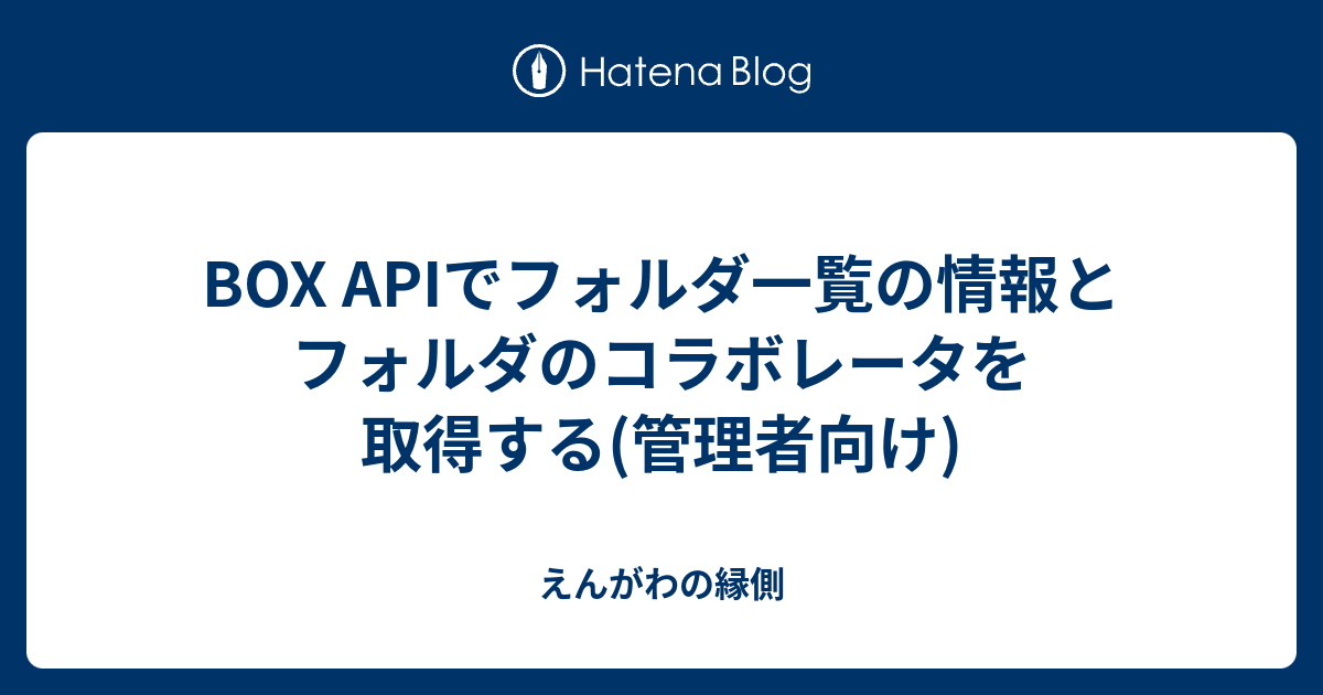 BOX APIでフォルダ一覧の情報とフォルダのコラボレータを取得する(管理者向け) えんがわの縁側