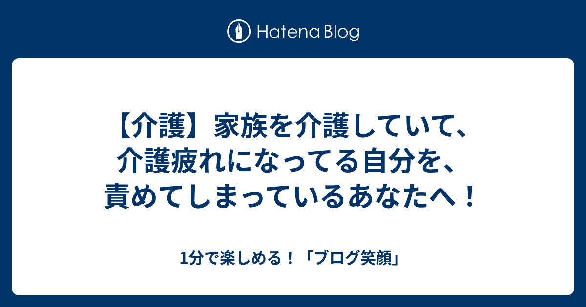 【介護】家族を介護していて、介護疲れになってる自分を、責めてしまっているあなたへ！ 1分で楽しめる！「ブログ笑顔」