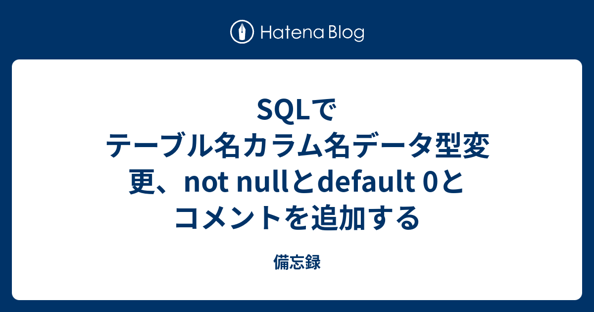 SQLでテーブル名カラム名データ型変更、not nullとdefault 0とコメントを追加する boilerplate