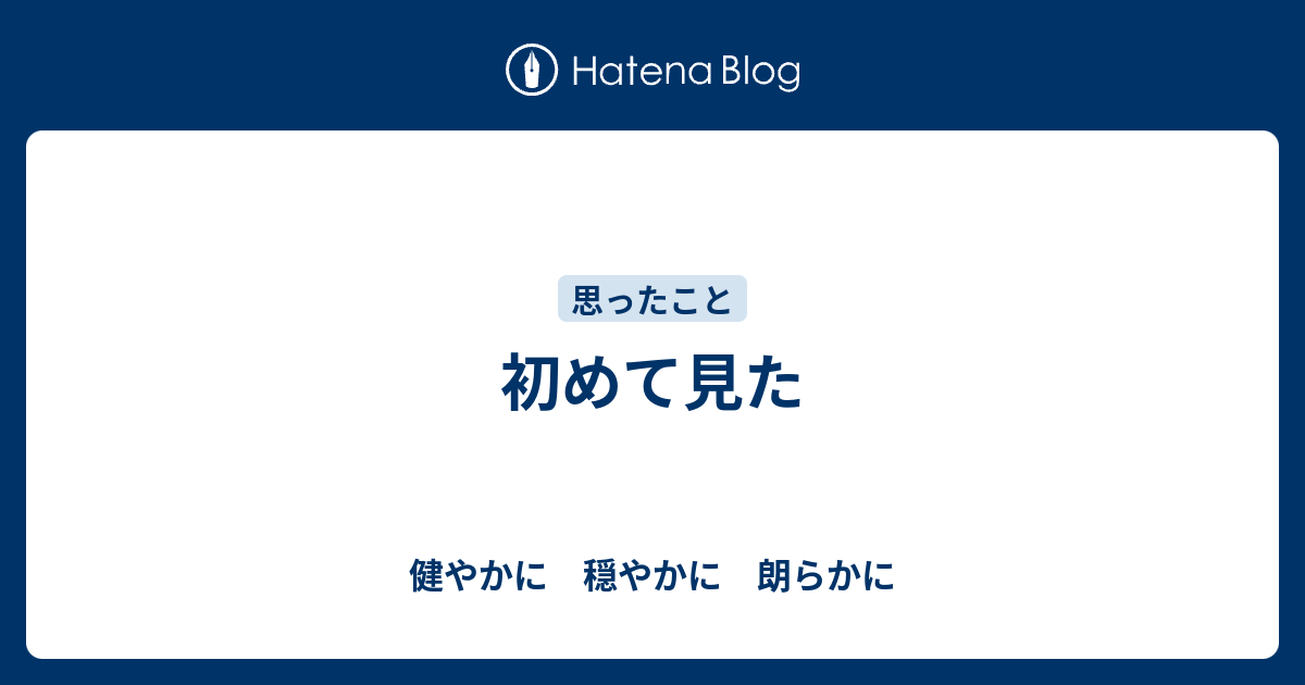 初めて見た 健やかに 穏やかに 朗らかに