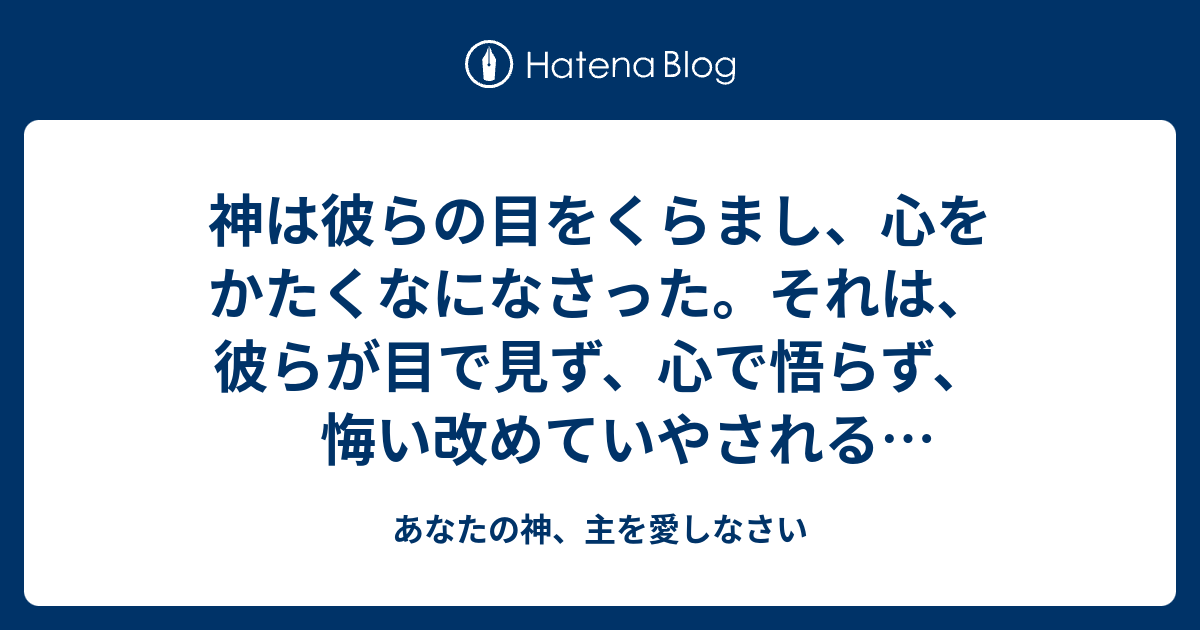 神は彼らの目をくらまし、心をかたくなになさった。それは、彼らが目で見ず、心で悟らず、悔い改めていやされることがないためである - あなたの神 ...