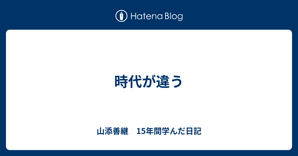 時代が違う - 山添善継　15年間学んだ日記