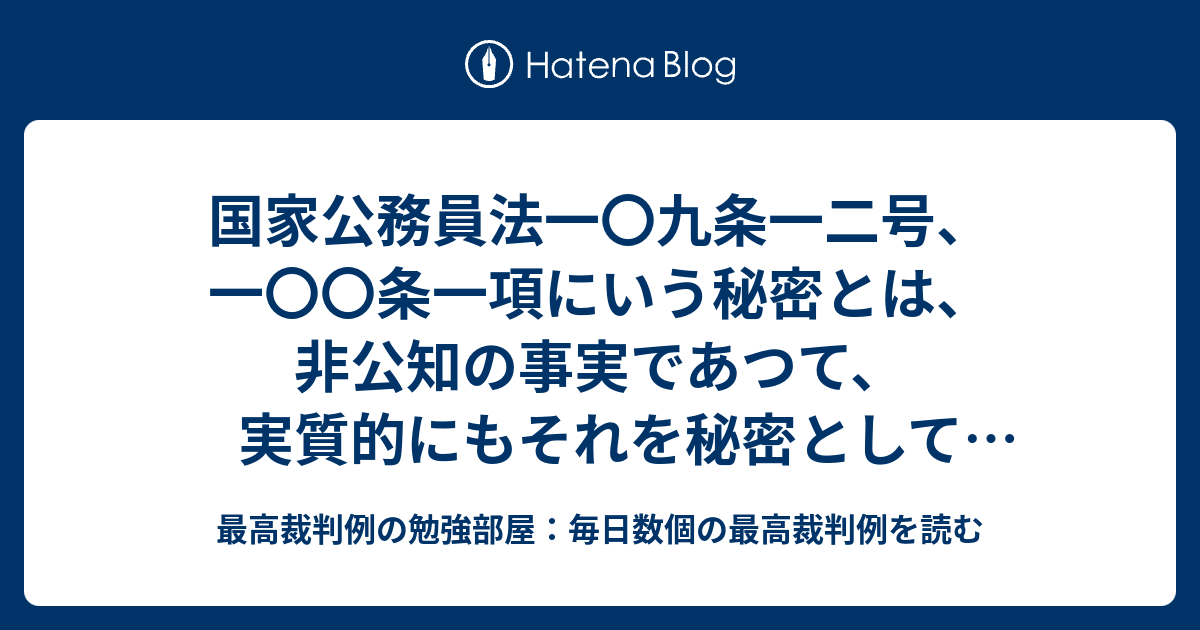 国家公務員法一〇九条一二号、一〇〇条一項にいう秘密とは、非公知の事実であつて、実質的にもそれを秘密として保護するに値するものをいい、その判定は ...