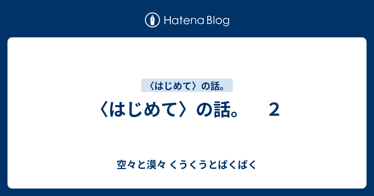 〈はじめて〉の話。 2 - 空々と漠々 くうくうとばくばく