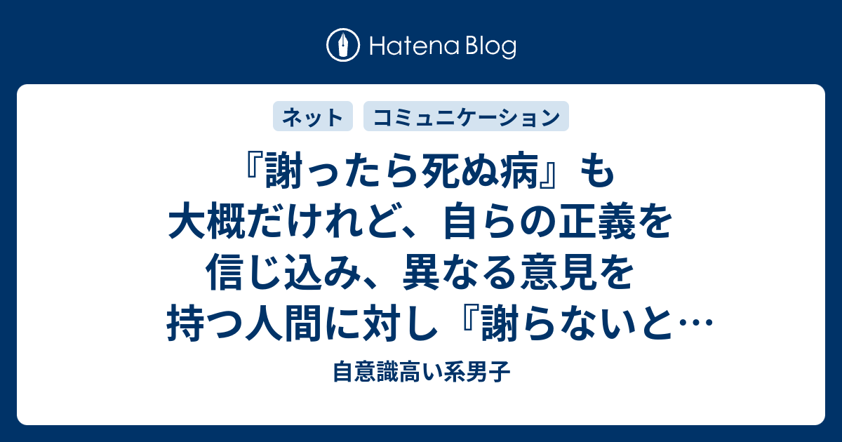 謝ったら死ぬ病 も大概だけれど 自らの正義を信じ込み 異なる意見を持つ人間に対し 謝らないと死ぬまで絶対に許さない病 の人間も相当アレだよな 自意識高い系男子