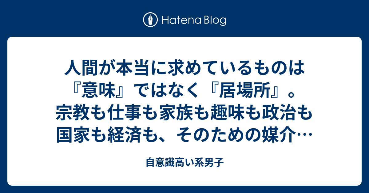 人間が本当に求めているものは『意味』ではなく『居場所』。宗教も仕事も家族も趣味も政治も国家も経済も、そのための媒介や言い訳にすぎない。 - 自意識高い系男子