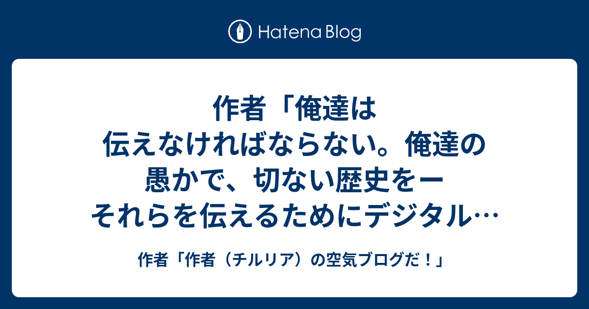 作者 俺達は伝えなければならない 俺達の愚かで 切ない歴史をー それらを伝えるためにデジタルという魔法がある 人間が滅びようと 次の種がこの地球に生まれようと この星が滅びようと 生命の残り香を後世に伝える必要がある 未来を創ることと過去を語り伝える