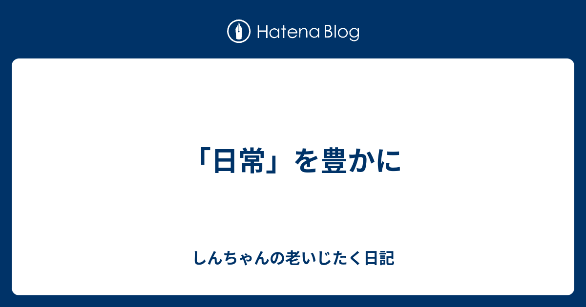 「日常」を豊かに - しんちゃんの老いじたく日記
