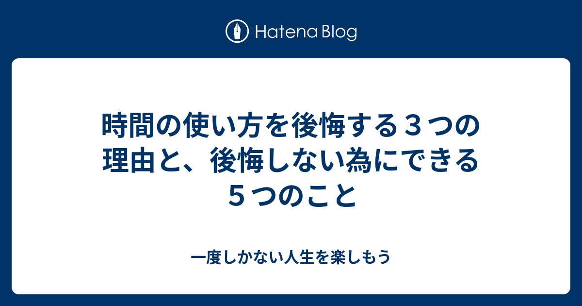 時間の使い方を後悔する３つの理由と 後悔しない為にできる５つのこと 一度しかない人生を楽しもう