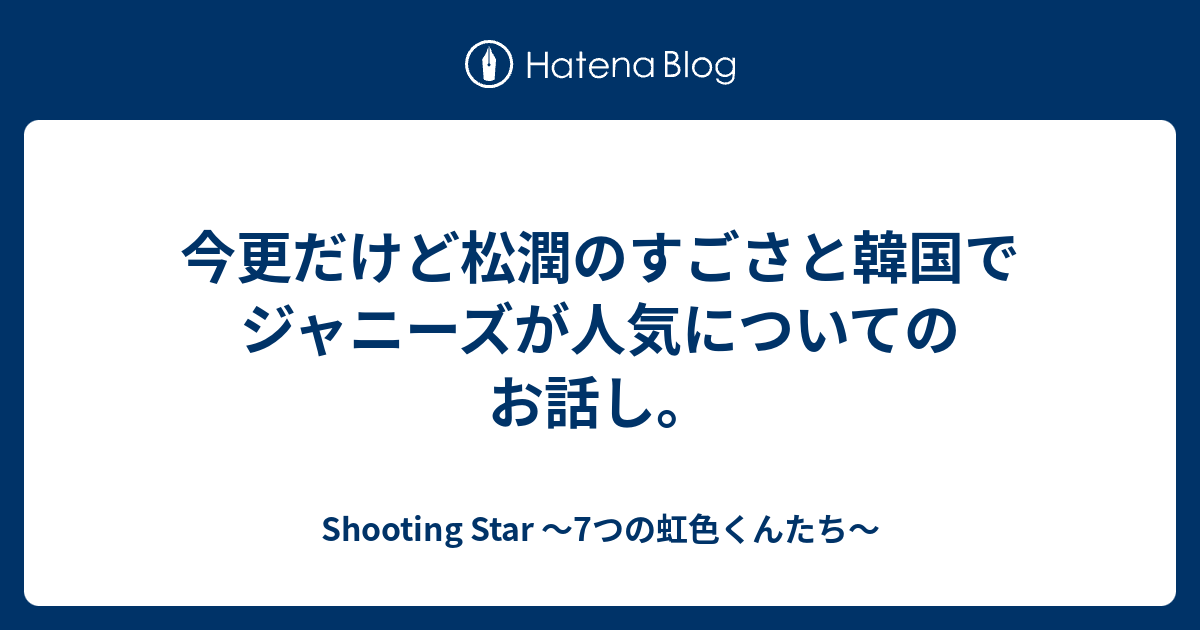 今更だけど松潤のすごさと韓国でジャニーズが人気についてのお話し Shooting Star 7つの虹色くんたち