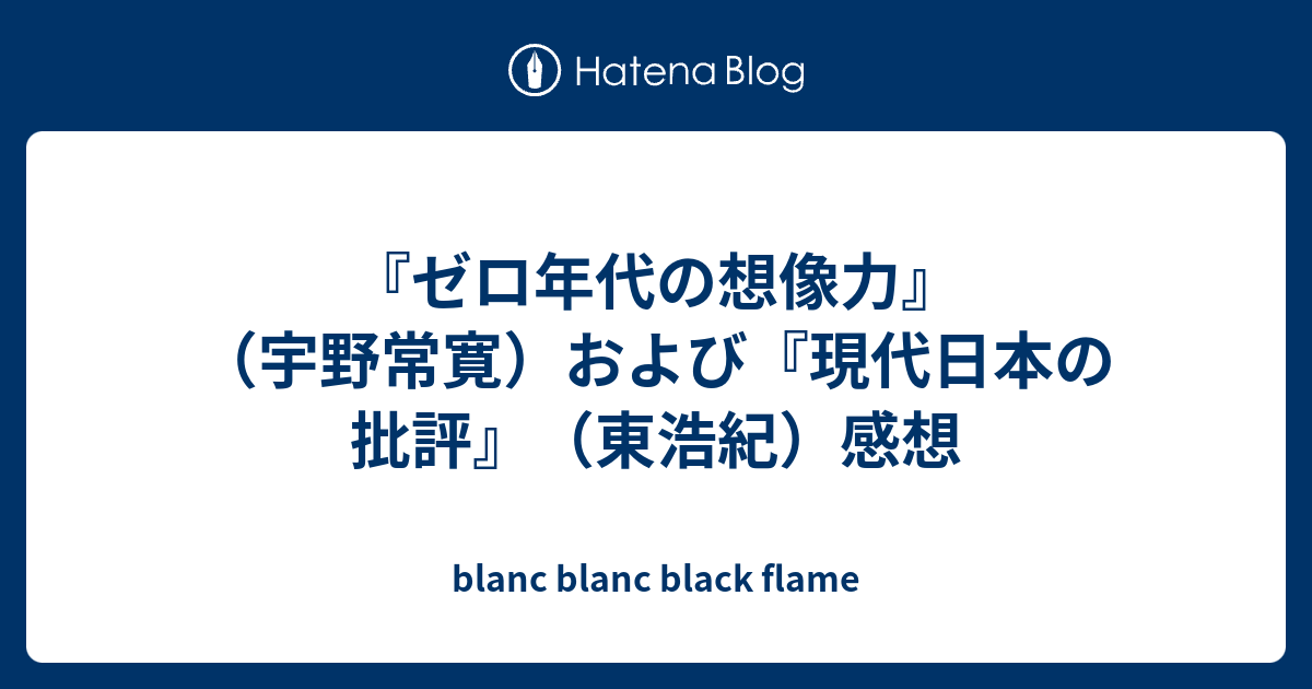 ゼロ年代の想像力 宇野常寛 および 現代日本の批評 東浩紀 感想 Blanc Blanc Black Flame