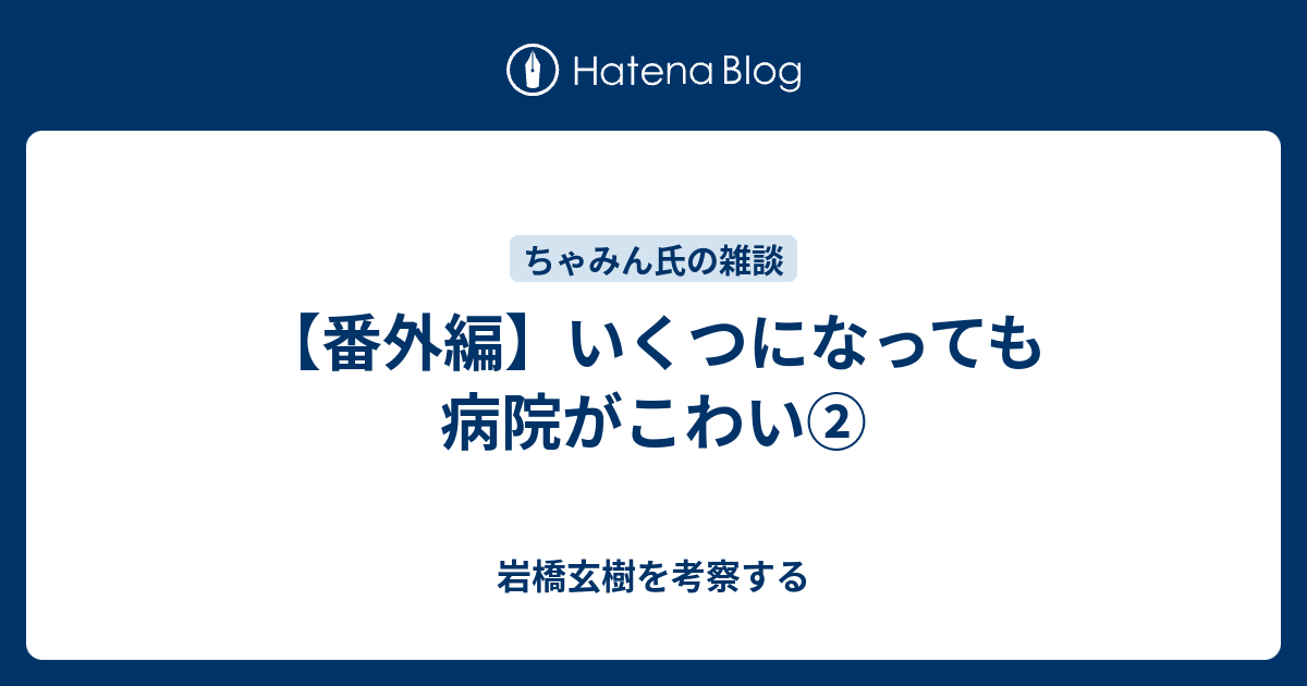 番外編 いくつになっても病院がこわい 岩橋玄樹を考察する