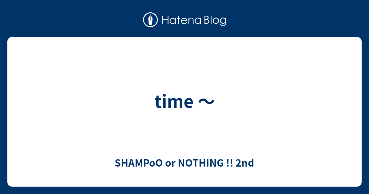 time 〜 SHAMPoO or NOTHING !! 2nd