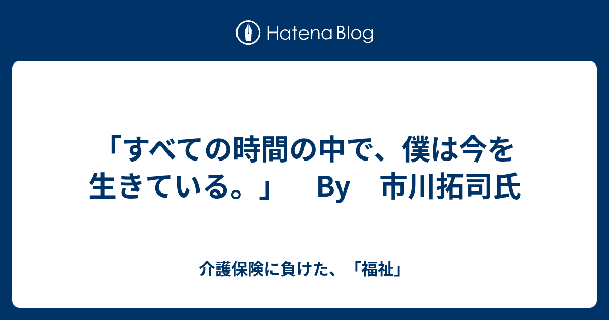 すべての時間の中で 僕は今を生きている By 市川拓司氏 介護保険に負けた 福祉