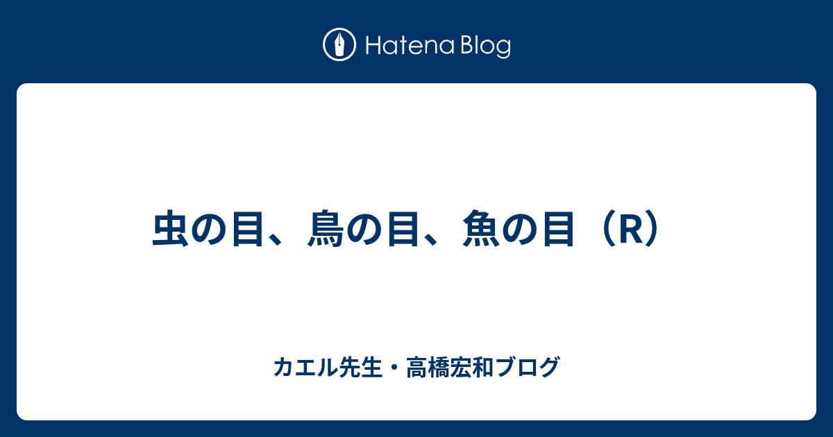 虫の目 鳥の目 魚の目 R カエル先生 高橋宏和ブログ