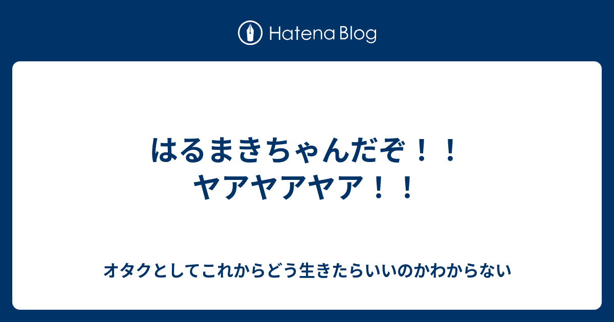 はるまきちゃんだぞ ヤアヤアヤア オタクとしてこれからどう生きたらいいのかわからない