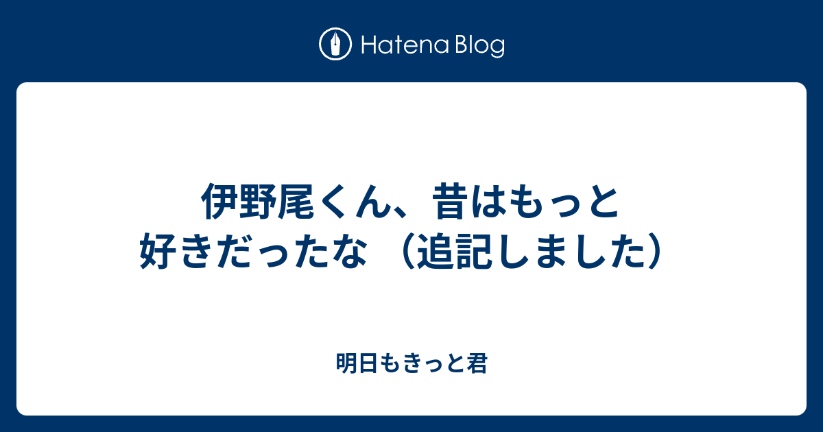 伊野尾くん 昔はもっと好きだったな 追記しました 明日もきっと君