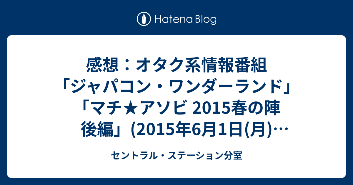 感想 オタク系情報番組 ジャパコン ワンダーランド マチ アソビ 15春の陣 後編 15年6月1日 月 深夜放送 セントラル ステーション分室