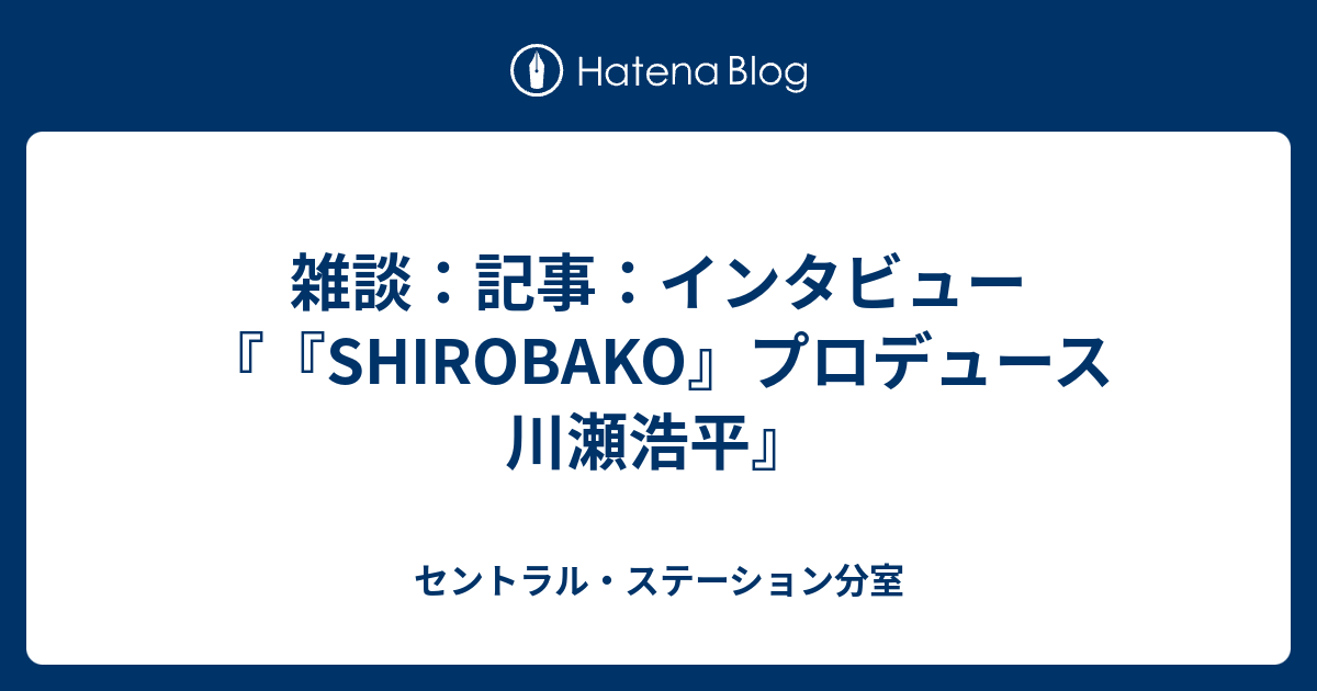 雑談 記事 インタビュー Shirobako プロデュース 川瀬浩平 セントラル ステーション分室