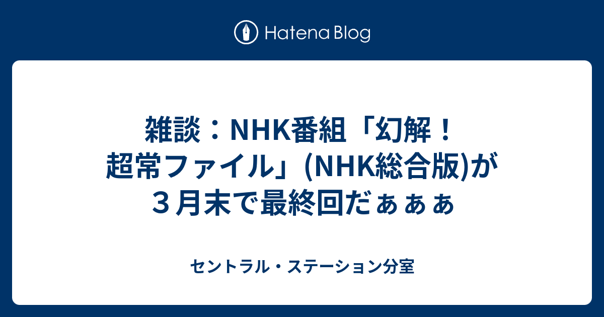 雑談 Nhk番組 幻解 超常ファイル Nhk総合版 が３月末で最終回だぁぁぁ セントラル ステーション分室