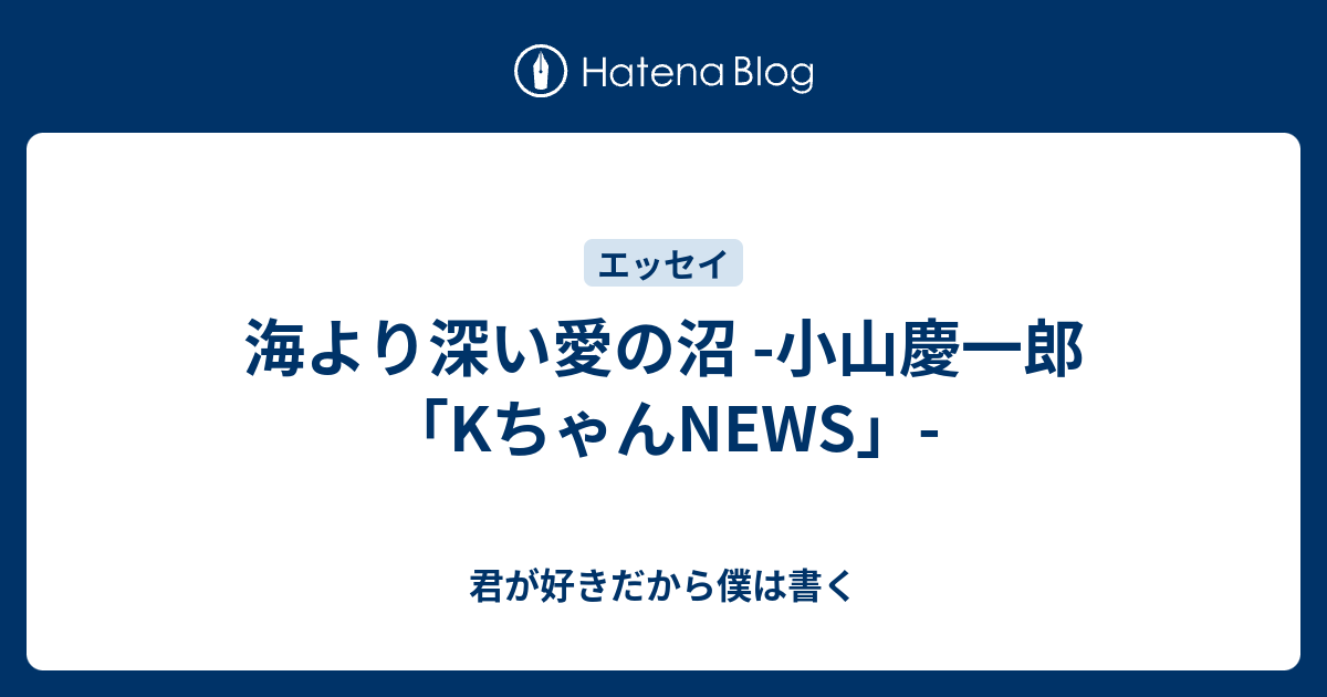 海より深い愛の沼 小山慶一郎 Kちゃんnews 君が好きだから僕は書く