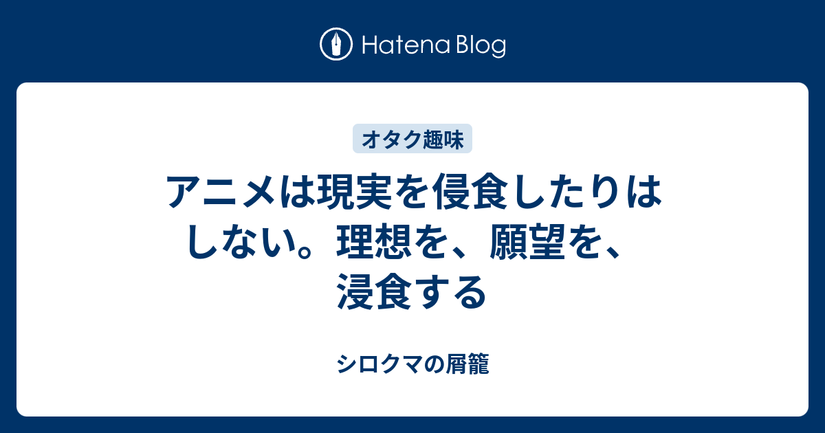 アニメは現実を侵食したりはしない 理想を 願望を 浸食する シロクマの屑籠