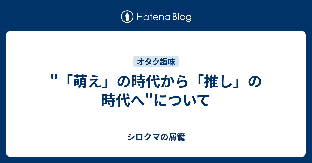 萌え の時代から 推し の時代へ について シロクマの屑籠