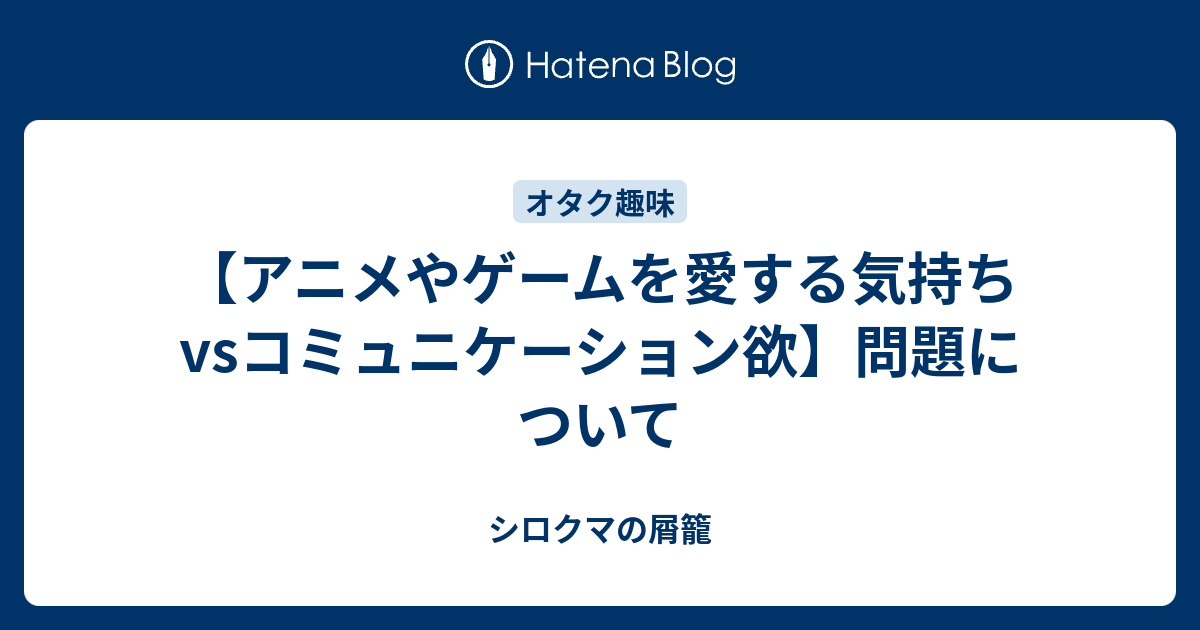 アニメやゲームを愛する気持ちvsコミュニケーション欲 問題について シロクマの屑籠