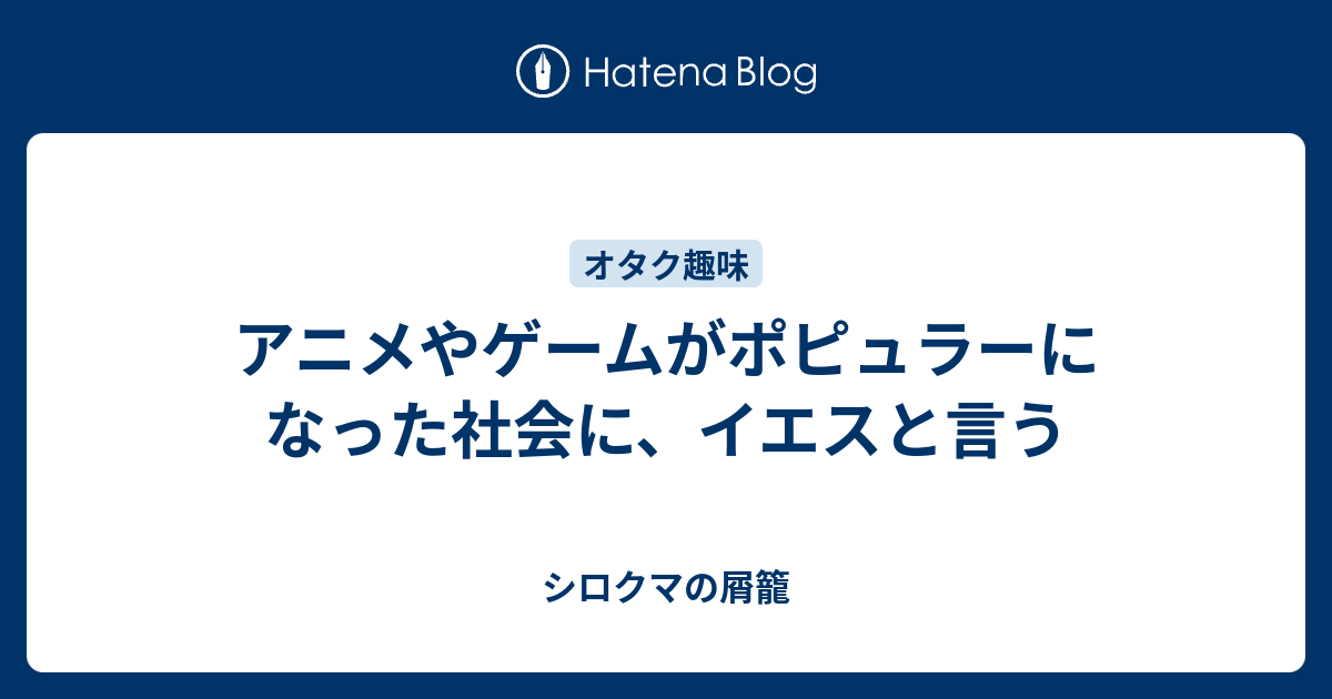 アニメやゲームがポピュラーになった社会に イエスと言う シロクマの屑籠