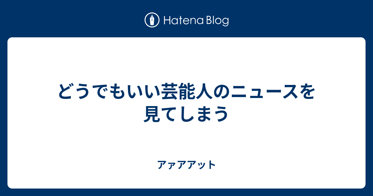 どうでもいい芸能人のニュースを見てしまう アァアアット