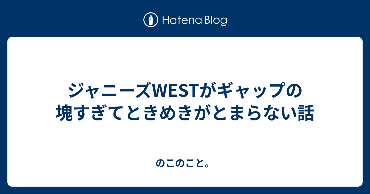 ジャニーズwestがギャップの塊すぎてときめきがとまらない話 のこのこと