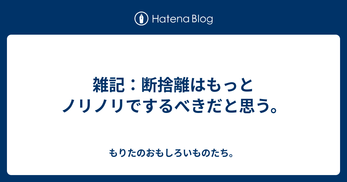 雑記 断捨離はもっとノリノリでするべきだと思う もりたの