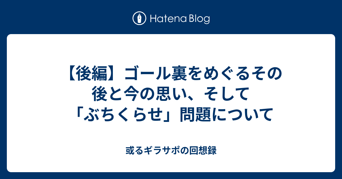 後編 ゴール裏をめぐるその後と今の思い そして ぶちくらせ 問題について 或るギラサポの回想録