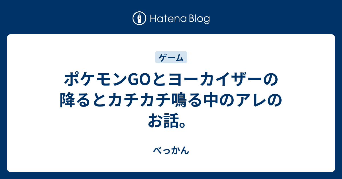 ポケモンgoとヨーカイザーの降るとカチカチ鳴る中のアレのお話 べっかん