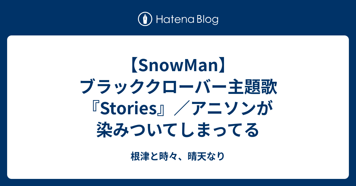 Snowman ブラッククローバー主題歌 Stories アニソンが染みついてしまってる 根津と時々 晴天なり