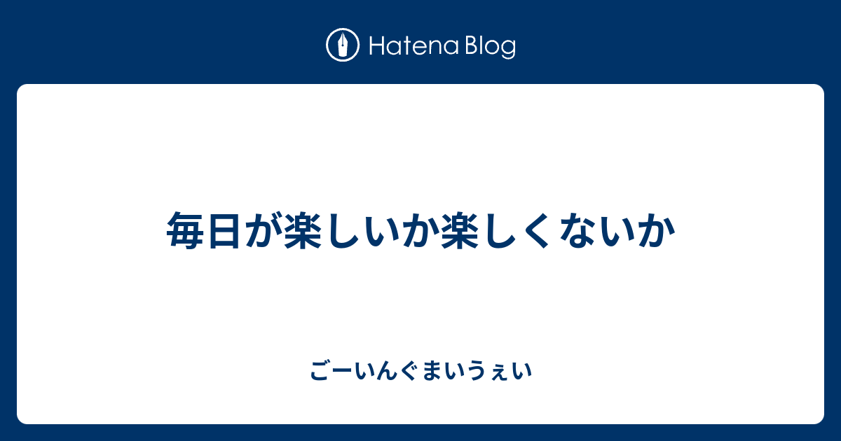 毎日が楽しいか楽しくないか ごーいんぐまいうぇい