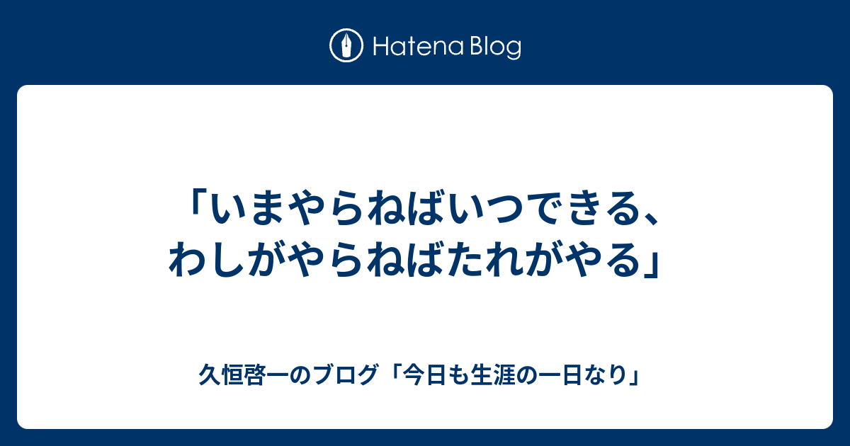 「いまやらねばいつできる、わしがやらねばたれがやる」 - 久恒啓一のブログ「今日も生涯の一日なり」