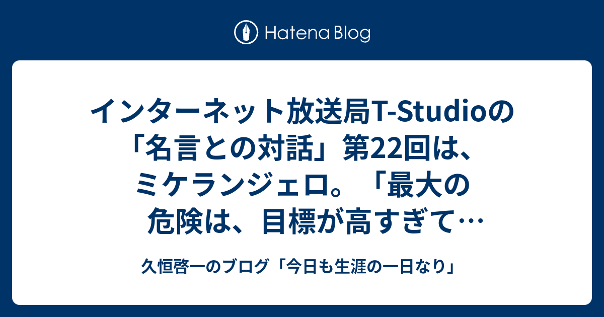 インターネット放送局t Studioの 名言との対話 第22回は ミケランジェロ 最大の危険は 目標が高すぎて達成出来ないことではない 目標が低すぎて その低い目標を達成してしまうことだ 久恒啓一のブログ 今日も生涯の一日なり