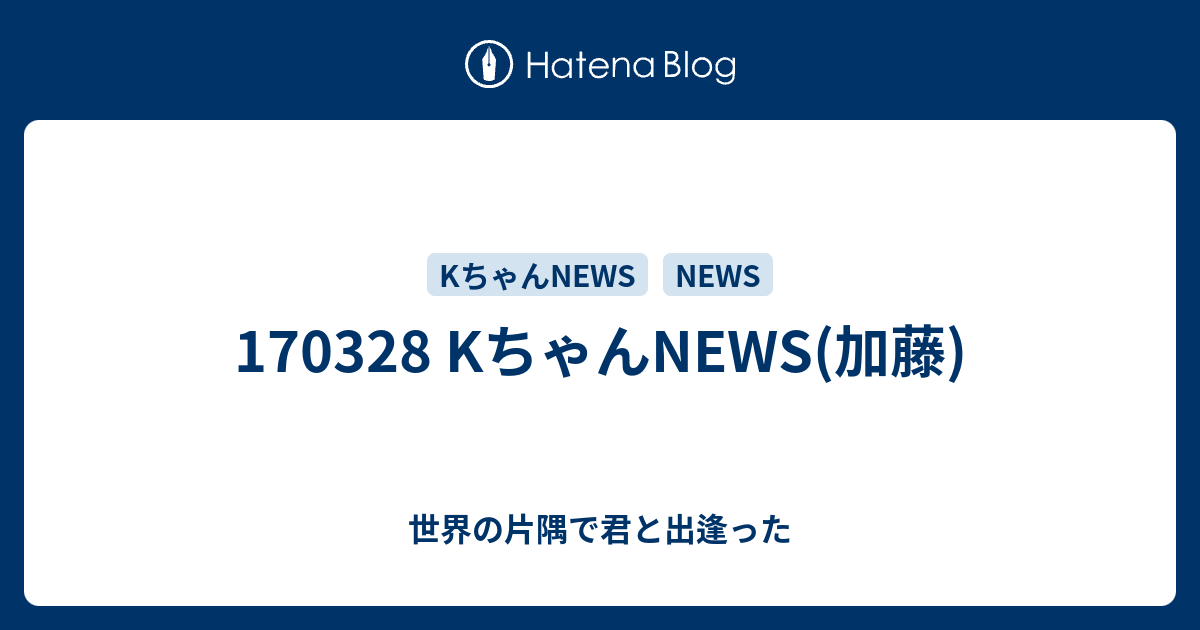 Kちゃんnews 加藤 世界の片隅で君と出逢った