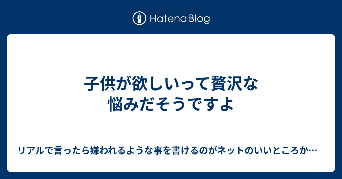 子供が欲しいって贅沢な悩みだそうですよ リアルで言ったら嫌われるような事を書けるのがネットのいいところかもしれない