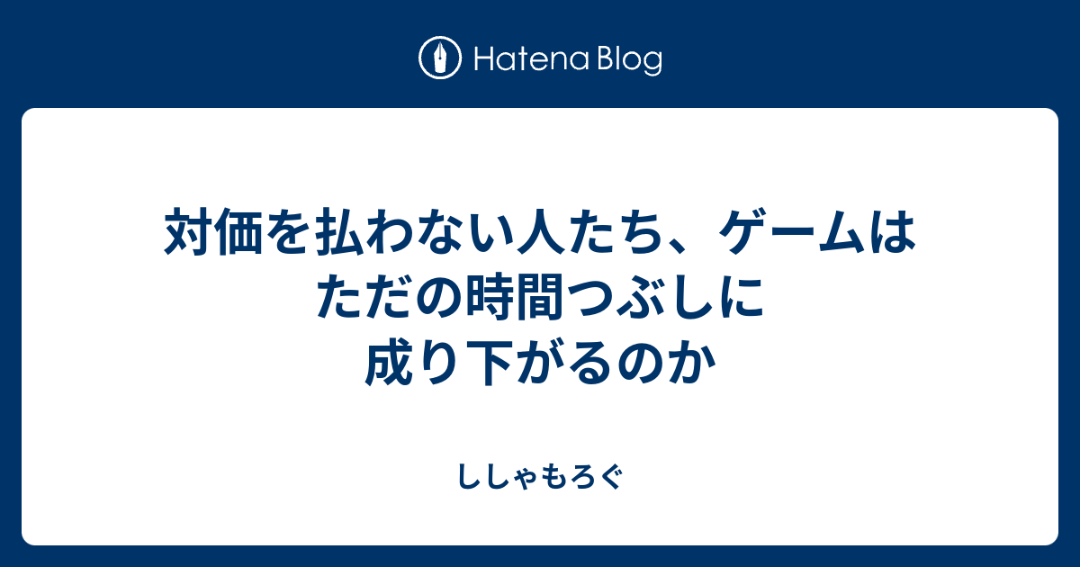 対価を払わない人たち ゲームはただの時間つぶしに成り下がるのか ししゃもろぐ