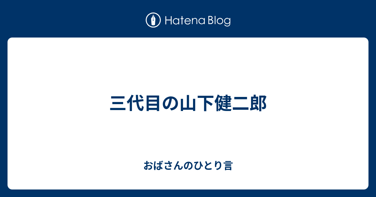 三代目の山下健二郎 おばさんのひとり言