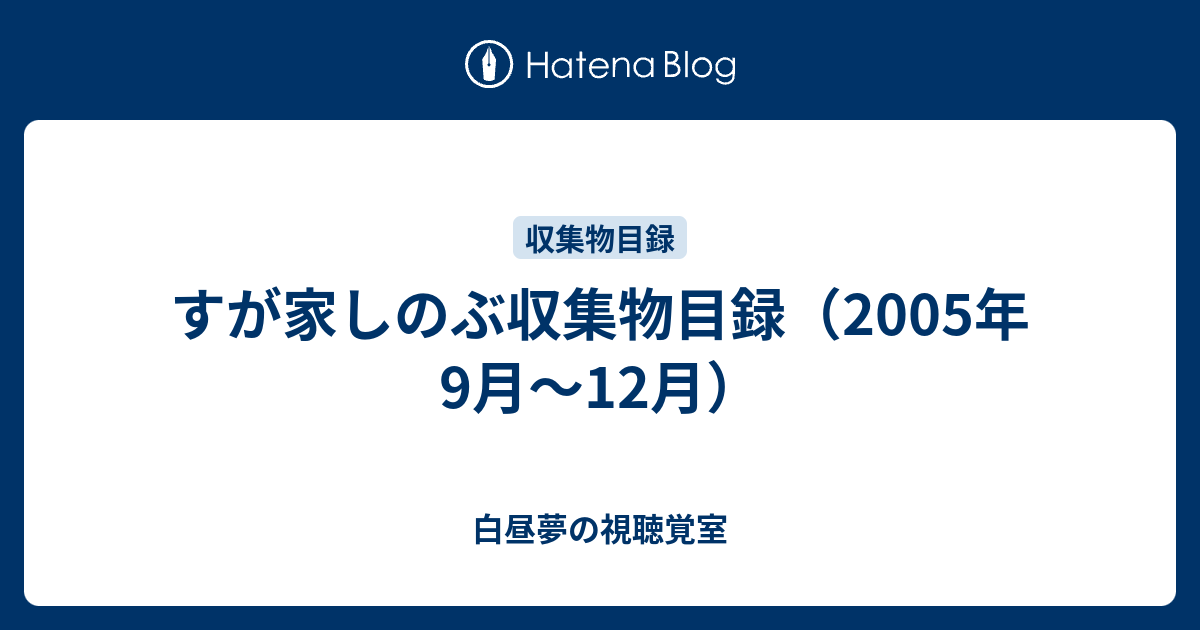 すが家しのぶ収集物目録（2005年9月～12月） - 白昼夢の視聴覚室