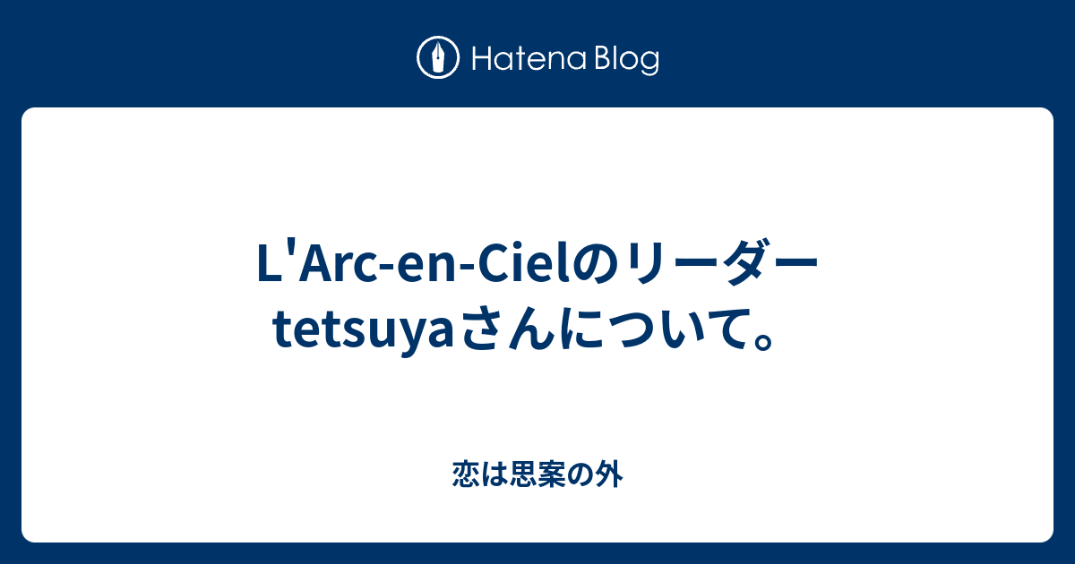 L Arc En Cielのリーダーtetsuyaさんについて 恋は思案の外