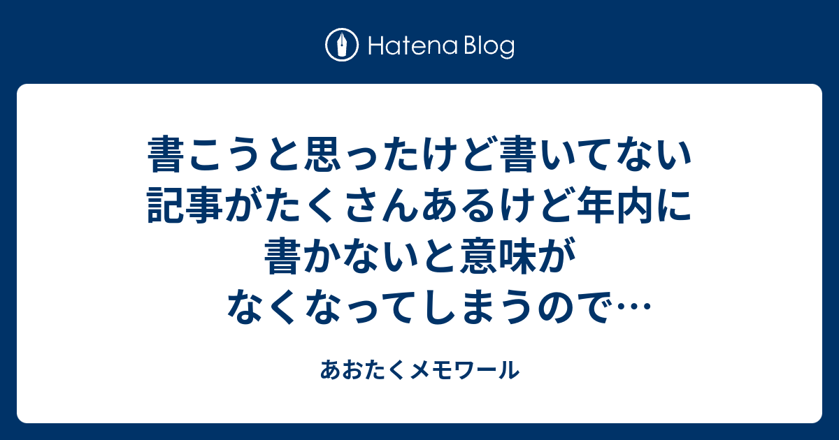 書こうと思ったけど書いてない記事がたくさんあるけど年内に書かないと意味がなくなってしまうので総ざらいします18 あおたくメモワール