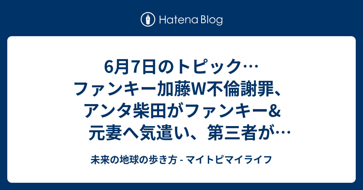 6月7日のトピック ファンキー加藤w不倫謝罪 アンタ柴田がファンキー 元妻へ気遣い 第三者が舛添知事の言い訳追認しただけ クリントン氏が指名確実 未来の地球の歩き方 マイトピマイライフ