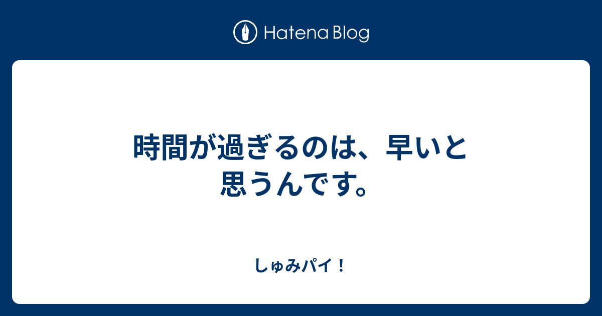 時間が過ぎるのは、早いと思うんです。 - しゅみパイ！