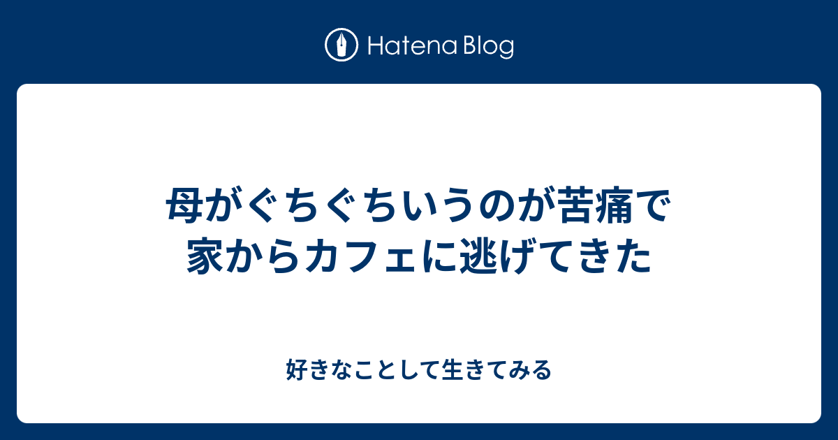 母がぐちぐちいうのが苦痛で家からカフェに逃げてきた 好きなことして生きてみる